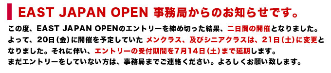 EAST JAPAN OPEN 事務局からのお知らせです。この度、EAST JAPAN OPENのエントリーを締め切った結果、二日間の開催となりました。よって、20日（金）に開催を予定していた メンクラス、及びシニアクラスは、21日（土）に変更となりました。それに伴い、エントリーの受付期間を7月14日（土）まで延期します。まだエントリーをしていない方は、事務局までご連絡ください。よろしくお願い致します。